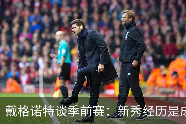 戴格诺特谈季前赛：新秀经历是成长的催化剂